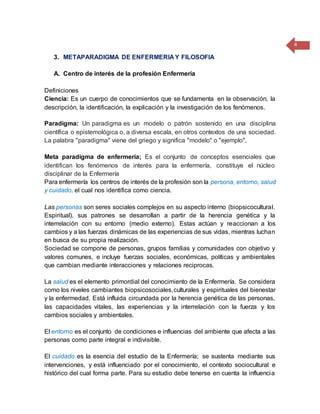 4
3. METAPARADIGMA DE ENFERMERIA Y FILOSOFIA
A. Centro de interés de la profesión Enfermería
Definiciones
Ciencia: Es un cuerpo de conocimientos que se fundamenta en la observación, la
descripción, la identificación, la explicación y la investigación de los fenómenos.
Paradigma: Un paradigma es un modelo o patrón sostenido en una disciplina
científica o epistemológica o, a diversa escala, en otros contextos de una sociedad.
La palabra "paradigma" viene del griego y significa "modelo" o "ejemplo".
Meta paradigma de enfermería; Es el conjunto de conceptos esenciales que
identifican los fenómenos de interés para la enfermería, constituye el núcleo
disciplinar de la Enfermería
Para enfermería los centros de interés de la profesión son la persona, entorno, salud
y cuidado, el cual nos identifica como ciencia.
Las personas son seres sociales complejos en su aspecto interno (biopsicocultural.
Espiritual), sus patrones se desarrollan a partir de la herencia genética y la
interrelación con su entorno (medio externo). Estas actúan y reaccionan a los
cambios y a las fuerzas dinámicas de las experiencias de sus vidas, mientras luchan
en busca de su propia realización.
Sociedad se compone de personas, grupos familias y comunidades con objetivo y
valores comunes, e incluye fuerzas sociales, económicas, políticas y ambientales
que cambian mediante interacciones y relaciones reciprocas.
La salud es el elemento primordial del conocimiento de la Enfermería. Se considera
como los niveles cambiantes biopsicosociales,culturales y espirituales del bienestar
y la enfermedad. Está influida circundada por la herencia genética de las personas,
las capacidades vitales, las experiencias y la interrelación con la fuerza y los
cambios sociales y ambientales.
El entorno es el conjunto de condiciones e influencias del ambiente que afecta a las
personas como parte integral e indivisible.
El cuidado es la esencia del estudio de la Enfermería; se sustenta mediante sus
intervenciones, y está influenciado por el conocimiento, el contexto sociocultural e
histórico del cual forma parte. Para su estudio debe tenerse en cuenta la influencia
 