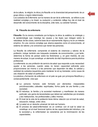5
de la cultura, la religión, la ética y la filosofía en la diversidad del pensamiento de un
grupo étnico o región determinada.
Los cuidados de Enfermería son la manera de ser de la enfermería, se refiere a una
realidad compleja y no lineal; su evolución y contenido refleja hoy día el nivel de
desarrollo del conocimiento de la disciplina, ante todo, su carácter humano.
B. Filosofía de enfermería
Filosofía: Es la ciencia constituida por la lógica, la ética, la estética, la ontología y
la epistemología que investiga las causas y las leyes que indagan sobre la
naturaleza de las cosas, sobre la base de un razonamiento lógico y no en un método
empírico. Es una ciencia compleja que abarca aspectos como el conocimiento, el
sistema de valores y la conciencia que tienen las personas.
La filosofía de enfermería comprende el sistema de creencias y valores de la
profesión, incluye también una búsqueda constante de conocimientos, y por tanto,
determina la forma de pensar sobre los fenómenos y, en gran medida, de una
manera de actuar, lo que constituye un elemento de vital importancia para la práctica
profesional.
La enfermería es una profesión de servicio de salud que responde a una necesidad:
ayudar a las personas, cuando estas no tienen capacidad suficiente para
proporcionarse así misma o a las personas que dependen de ellas, la calidad y
cantidad de cuidados requeridos para mantener la vid ay bienestar, como causa de
una situación de salud en particular.
La práctica y formación de enfermera en el país se guía por principios filosóficos y
consecuentemente cree que:
a) La persona humana está formada por elementos inseparables
psicobiosociales, culturales espirituales, forma parte de una familia y una
sociedad.
b) El individuo, la familia y la sociedad mantienen y manifiestan de manera
particular una gama de necesidades que deben ser satisfechas por el estado
y las instituciones, los profesionales y ellos mismos.
c) El nivel de la vida de la población tiene íntima relación con el nivel de salud,
educación, trabajo, entre otros.
d) La salud es un derecho universal de todo ser humano.
e) El proceso de salud-enfermedad es un continuo con el cual la salud se
constituye en el nivel funcional óptimo de las capacidades del individuo y de
la sociedad y, la enfermedad se caracteriza por la minimización de las
capacidades.
 