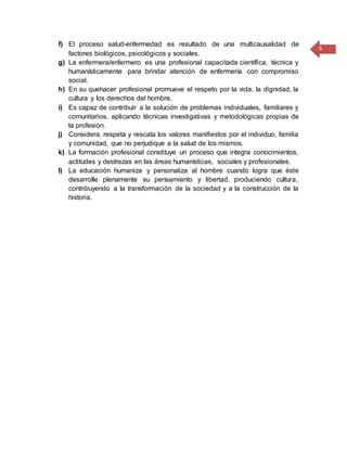 6
f) El proceso salud-enfermedad es resultado de una multicausalidad de
factores biológicos, psicológicos y sociales.
g) La enfermera/enfermero es una profesional capacitada científica, técnica y
humanísticamente para brindar atención de enfermería con compromiso
social.
h) En su quehacer profesional promueve el respeto por la vida, la dignidad, la
cultura y los derechos del hombre.
i) Es capaz de contribuir a la solución de problemas individuales, familiares y
comunitarios, aplicando técnicas investigativas y metodológicas propias de
la profesión.
j) Considera, respeta y rescata los valores manifiestos por el individuo, familia
y comunidad, que no perjudique a la salud de los mismos.
k) La formación profesional constituye un proceso que integra conocimientos,
actitudes y destrezas en las áreas humanísticas, sociales y profesionales.
l) La educación humaniza y personaliza al hombre cuando logra que éste
desarrolle plenamente su pensamiento y libertad, produciendo cultura,
contribuyendo a la transformación de la sociedad y a la construcción de la
historia.
 