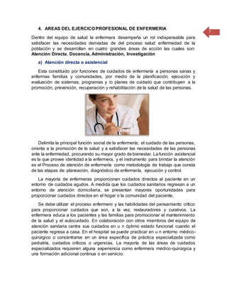 7
4. AREAS DEL EJERCICO PROFESIONAL DE ENFERMERIA
Dentro del equipo de salud la enfermera desempeña un rol indispensable para
satisfacer las necesidades derivadas de del proceso salud enfermedad de la
población y se desarrollan en cuatro grandes áreas de acción las cuales son:
Atención Directa, Docencia, Administración, Investigación
a) Atención directa o asistencial
Esta constituido por funciones de cuidados de enfermería a personas sanas y
enfermas familias y comunidades, por medio de la planificación, ejecución y
evaluación de sistemas, programas y /o planes de cuidado que contribuyen a la
promoción, prevención, recuperación y rehabilitación de la salud de las personas.
Delimita la principal función social de la enfermería; el cuidado de las personas,
orienta a la promoción de la salud y a satisfacer las necesidades de las personas
ante la enfermedad, procurando su mayor grado de bienestar. La función asistencial
es la que provee identidad a la enfermera, y el instrumento para brindar la atención
es el Proceso de atención de enfermería como metodología de trabajo que consta
de las etapas de: planeación, diagnóstico de enfermería, ejecución y control.
La mayoría de enfermeras proporcionan cuidados directos al paciente en un
entorno de cuidados agudos. A medida que los cuidados sanitarios regresan a un
entorno de atención domiciliaria, se presentan mayores oportunidades para
proporcionar cuidados directos en el hogar o la comunidad del paciente.
Se debe utilizar el proceso enfermero y las habilidades del pensamiento crítico
para proporcionar cuidados que son, a la vez, restauradores y curativos. La
enfermera educa a los pacientes y las familias para promocionar el mantenimiento
de la salud y el autocuidado. En colaboración con otros miembros del equipo de
atención sanitaria centra sus cuidados en u n óptimo estado funcional cuando el
paciente regresa a casa. En el hospital se puede practicar en u n entorno médico-
quirúrgico o concentrarse en un área específica de práctica especializada como
pediatría, cuidados críticos o urgencias. La mayoría de las áreas de cuidados
especializados requieren alguna experiencia como enfermera médico-quirúrgica y
una formación adicional continua o en servicio.
 