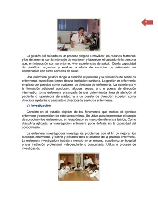 9
La gestión del cuidado es un proceso dirigido a movilizar los recursos humanos
y los del entorno con la intención de mantener y favorecer el cuidado de la persona
que, en interacción con su entorno, vive experiencias de salud. Con la capacidad
de planificar, organizar y evaluar la oferta de servicios de enfermería en
coordinación con otros servicios de salud.
Una enfermera gestora dirige la atención al paciente y la prestación de servicios
enfermeros específicos dentro de una institución sanitaria. La gestión en enfermería
empieza con puestos como ayudante de directora de enfermería. La experiencia y
la formación adicional conducen, algunas veces, a u n puesto de dirección
intermedio, como enfermera encargada de una determinada área de atención al
paciente o supervisora de unidad, o a un puesto de dirección superior, como
directora ayudante o asociada o directora de servicios enfermeros.
d) Investigación
Consiste en el estudio objetivo de los fenómenos que rodean el ejercicio
enfermero y transmisión de este conocimiento. Se utiliza para incrementar el cuerpo
de conocimientos enfermeros, en relación con su marco de referencia teórico. Como
disciplina aplicada, la investigación enfermera pone énfasis en la capacidad del
conocimiento.
La enfermera investigadora investiga los problemas con el fin de mejorar los
cuidados enfermeros y definir y expandir más el alcance de la práctica enfermera.
La enfermera investigadora trabaja a menudo en un entorno académico, un hospital
o una institución profesional independiente o comunitaria. Utiliza el proceso de
investigación.
 