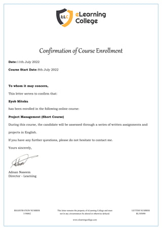 Confirmation of Course Enrollment
Date:11th July 2022
Course Start Date: 8th July 2022
To whom it may concern,
This letter serves to confirm that:
Eyob Miteku
has been enrolled in the following online course:
Project Management (Short Course)
During this course, the candidate will be assessed through a series of written assignments and
projects in English.
If you have any further questions, please do not hesitate to contact me.
Yours sincerely,
Adnan Naseem
Director - Learning
REGISTRATION NUMBER This letter remains the property of eLearning College and must LETTER NUMBER
1194062 not in any circumstances be altered or otherwise defaced. RL305090
www.elearningcollege.com
 