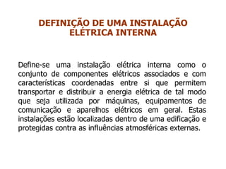 Define-se uma instalação elétrica interna como o
conjunto de componentes elétricos associados e com
características coordenadas entre si que permitem
transportar e distribuir a energia elétrica de tal modo
que seja utilizada por máquinas, equipamentos de
comunicação e aparelhos elétricos em geral. Estas
instalações estão localizadas dentro de uma edificação e
protegidas contra as influências atmosféricas externas.
DEFINIÇÃO DE UMA INSTALAÇÃO
ELÉTRICA INTERNA
 