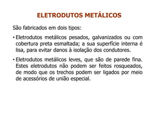 São fabricados em dois tipos:
• Eletrodutos metálicos pesados, galvanizados ou com
cobertura preta esmaltada; a sua superfície interna é
lisa, para evitar danos à isolação dos condutores.
• Eletrodutos metálicos leves, que são de parede fina.
Estes eletrodutos não podem ser feitos rosqueados,
de modo que os trechos podem ser ligados por meio
de acessórios de união especial.
ELETRODUTOS METÁLICOS
 