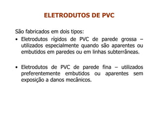 São fabricados em dois tipos:
• Eletrodutos rígidos de PVC de parede grossa –
utilizados especialmente quando são aparentes ou
embutidos em paredes ou em linhas subterrâneas.
• Eletrodutos de PVC de parede fina – utilizados
preferentemente embutidos ou aparentes sem
exposição a danos mecânicos.
ELETRODUTOS DE PVC
 