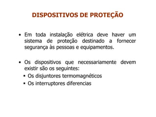 • Em toda instalação elétrica deve haver um
sistema de proteção destinado a fornecer
segurança às pessoas e equipamentos.
• Os dispositivos que necessariamente devem
existir são os seguintes:
 Os disjuntores termomagnéticos
 Os interruptores diferencias
DISPOSITIVOS DE PROTEÇÃO
 