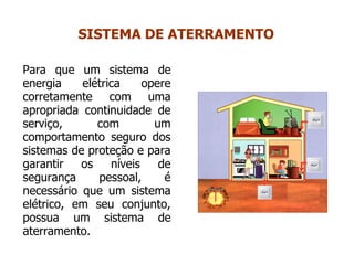 Para que um sistema de
energia elétrica opere
corretamente com uma
apropriada continuidade de
serviço, com um
comportamento seguro dos
sistemas de proteção e para
garantir os níveis de
segurança pessoal, é
necessário que um sistema
elétrico, em seu conjunto,
possua um sistema de
aterramento.
SISTEMA DE ATERRAMENTO
 