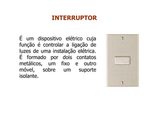 É um dispositivo elétrico cuja
função é controlar a ligação de
luzes de uma instalação elétrica.
É formado por dois contatos
metálicos, um fixo e outro
móvel, sobre um suporte
isolante.
INTERRUPTOR
 