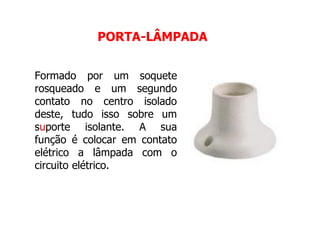 Formado por um soquete
rosqueado e um segundo
contato no centro isolado
deste, tudo isso sobre um
suporte isolante. A sua
função é colocar em contato
elétrico a lâmpada com o
circuito elétrico.
PORTA-LÂMPADA
 