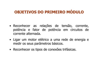 • Reconhecer as relações de tensão, corrente,
potência e fator de potência em circuitos de
corrente alternada.
• Ligar um motor elétrico a uma rede de energia e
medir os seus parâmetros básicos.
• Reconhecer os tipos de conexões trifásicas.
OBJETIVOS DO PRIMEIRO MÓDULO
 