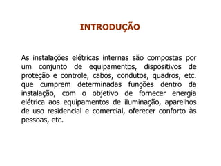 As instalações elétricas internas são compostas por
um conjunto de equipamentos, dispositivos de
proteção e controle, cabos, condutos, quadros, etc.
que cumprem determinadas funções dentro da
instalação, com o objetivo de fornecer energia
elétrica aos equipamentos de iluminação, aparelhos
de uso residencial e comercial, oferecer conforto às
pessoas, etc.
INTRODUÇÃO
 