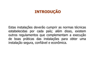 Estas instalações deverão cumprir as normas técnicas
estabelecidas por cada país; além disso, existem
outros regulamentos que complementam a execução
de boas práticas das instalações para obter uma
instalação segura, confiável e econômica.
INTRODUÇÃO
 