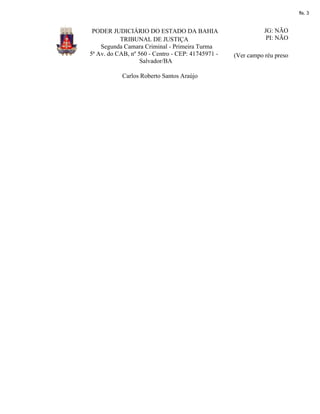 fls. 3

PODER JUDICIÁRIO DO ESTADO DA BAHIA
TRIBUNAL DE JUSTIÇA
Segunda Camara Criminal - Primeira Turma
5ª Av. do CAB, nº 560 - Centro - CEP: 41745971 Salvador/BA
Carlos Roberto Santos Araújo

JG: NÃO
PI: NÃO
(Ver campo réu preso

 