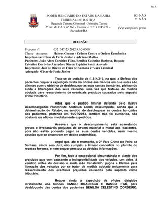 fls. 1

PODER JUDICIÁRIO DO ESTADO DA BAHIA
TRIBUNAL DE JUSTIÇA
Segunda Camara Criminal - Primeira Turma
5ª Av. do CAB, nº 560 - Centro - CEP: 41745971 Salvador/BA

JG: NÃO
PI: NÃO
(Ver campo réu preso

DECISÃO
Processo nº:
0321047-25.2012.8.05.0000
Classe Assunto:
Habeas Corpus - Crimes Contra a Ordem Econômica
Impetrantes: César de Faria Junior e Adriana Mattos
Pacientes: João Alves Cordeiro Filho, Benilda Celestino Barbosa, Dayane
Celestino Cordeiro Azevedo e Dirceu Espírito Santo Azevedo
Impetrado: Juiz de Direito de Feira de Santana 2ª Vara Criminal
Advogado: César de Faria Júnior
Trata-se de petição de f. 214/216, na qual a Defesa dos
pacientes requer a expedição direta de ofícios aos Bancos em que estes são
clientes com o objetivo de desbloquear as suas contas bancárias, pleiteando
ainda a liberações dos seus veículos, uma vez que trata-se de medida
adotada para ressarcimento de eventuais prejuízos causados pelo suposto
crime tributário.
Aduz que o pedido liminar deferido pelo ilustre
Desembargador Plantonista continua sendo descumprido, sendo que a
determinação do Relator, no sentido de desbloquear as contas bancárias
dos pacientes, proferida em 14/01/2013, também não foi cumprida, não
obstante os ofícios imediatamente expedidos.
Assevera que o descumprimento está acarretando
graves e irreparáveis prejuízos de ordem material e moral aos pacientes,
pois não estão podendo pagar as suas contas vencidas, nem mesmo
aquelas que se encontram em débito automático.
Argui que, até o momento, a 2ª Vara Crime de Feira de
Santana, ainda sem Juiz, não cumpriu a liminar concedida no plantão do
recesso forense, e nem sequer prestou as devidas informações.
Por fim, face à excepcional circunstância e diante dos
prejuízos que vem causando a indisponibilidade dos veículos, um deles já
vendido antes da decisão e ainda não transferido, pugna a Defesa pela
liberação dos veículos por se tratar de medida adotada unicamente para
ressarcimento dos eventuais prejuízos causados pelo suposto crime
tributário.
Requer ainda a expedição de ofícios dirigidos
diretamente aos bancos BANCO BRADESCO E BANCO ITAÚ, para
desbloqueio das contas dos pacientes BENILDA CELESTINO CORDEIRO,

 