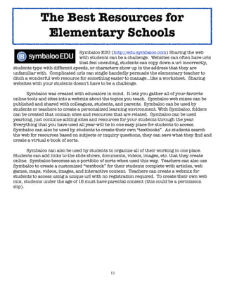 10
! ! ! ! ! Symbaloo EDU (http://edu.symbaloo.com) Sharing the web
with students can be a challenge. Websites can often have urls
that feel unending, students can copy down a url incorrectly,
students type with different speeds, or characters show up in the address that they are
unfamiliar with. Complicated urls can single-handedly persuade the elementary teacher to
ditch a wonderful web resource for something easier to manage...like a worksheet. Sharing
websites with your students doesn’t have to be a challenge.
Symbaloo was created with educators in mind. It lets you gather all of your favorite
online tools and sites into a webmix about the topics you teach. Symbaloo web mixes can be
published and shared with colleagues, students, and parents. Symbaloo can be used by
students or teachers to create a personalized learning environment. With Symbaloo, folders
can be created that contain sites and resources that are related. Symbaloo can be used
yearlong, just continue adding sites and resources for your students through the year.
Everything that you have used all year will be in one easy place for students to access.
Symbaloo can also be used by students to create their own “textbooks”. As students search
the web for resources based on subjects or inquiry questions, they can save what they find and
create a virtual e-book of sorts.
Symbaloo can also be used by students to organize all of their working in one place.
Students can add links to the slide shows, documents, videos, images, etc. that they create
online. Symbaloo becomes an e-portfolio of sorts when used this way. Teachers can also use
Symbaloo to create a customized “textbook” for their students complete with articles, web
games, maps, videos, images, and interactive content. Teachers can create a webmix for
students to access using a unique url with no registration required. To create their own web
mix, students under the age of 16 must have parental consent (this could be a permission
slip).
The Best Resources for
Elementary Schools
 