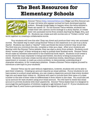 14
Zimmer Twins (http://zimmertwins.com) Edgar and Eva Zimmer are
12 year old twins who appear normal but have developed psychic
powers. Strange things began to happen when the twins adopted a
black cat named 13. On the Zimmer Twins website, students can
create their own cartoon movie endings to a story starter, or create
their own animated movie from scratch starring the Edgar, Eva, and
13. Students can create and edit movies solo or “Collab-o-write” and
work together on creating a collaborative movie.
Your students will love this site! They can direct and produce their very own animated
movies. The easiest way to start using Zimmer Twins in the classroom is to use it as a story
starter. Students can watch a “starter” video and finish the story however they would like.
The first time you introduce the site, complete a video as a class. After your students are
familiar with the Zimmer Twins website, they can start a story from scratch. Students could
direct “screen plays” of their writing as a way to publish their finished work. Zimmer Twins
would make an excellent alternative to the traditional book report. Students could create a
movie where the main character is being interviewed, the story is being summarized, or
retold. Students could also create movies about historical events, describing a science
experiment or concept, in math as a story problem, to demonstrate understanding of
character education, or for vocabulary practice. Create a Zimmer Twins original yourself to
introduce a new topic to your students.
Zimmer Twins can be used without registration, however, students will not be able to
save their creations. Creating an account requires an email address. If your students do not
have access to a school email address, you can create a classroom account that every student
logs into and saves their videos on. Students will need to include their first name or a class
number in the title of their video to differentiate it from others in the class. You could also set
up an account for each student using your email account. You will have to check this email
account to provide students with their passwords. Zimmer Twins states that it is designed to
encourage the participation of children ranging in age between 8 and 17. If your students are
younger than 8, send home a permission slip to be signed by parents.
The Best Resources for
Elementary Schools
 