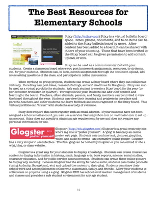 16
Stixy (http://stixy.com) Stixy is a virtual bulletin board
space. Notes, photos, documents, and to-do items can be
added to the Stixy bulletin board by users. After
content has been added to a board, it can be shared with
others of your choosing. Those that have been invited to
the Stixy board can be given permission to add content,
upload, or edit.
Stixy can be used as a communication tool with your
students. Create a classroom board where you post homework assignments, resources, to-do-items,
etc. for your students. Students can, in turn, submit assignments through the document upload, add
notes asking questions of the class, and participate in online discussions.
When working on group projects, students can create a Stixy board where they can collaborate
virtually. Here they can post ideas, research findings, and add deadlines for the group. Stixy can also
be used as a virtual portfolio for students. Ask each student to create a Stixy board for the year (or
per semester, trimester, or quarter). Throughout the year, students can add their content and
learning to the board. Teachers, other students, parents, and family members can be invited to view
the board throughout the year. Students can view their learning and progress in one place and
parents, teachers, and other students can leave feedback and encouragement on the Stixy board. This
virtual portfolio can “travel” with students as a body of evidence.
Stixy does require that users register with an email address. If your students have not been
assigned a school email account, you can use a service like tempinbox.com or mailinator.com to set up
an account. Stixy does not specify a minimum age requirement for use and does not require any
personal information for use.
Glogster (http://edu.glogster.com) Glogster is a great creativity site
who’s tag line is “poster yourself”. A ‘glog’ is basically an online
poster web page. Students can combine text, pictures, graphics,
video, and audio to create an interactive online poster. Glogster
has a very simple to use interface. The final glog can be hosted by Glogster or you can embed it into a
wiki, blog, or class website.
Glogster is a great way for your students to display knowledge. Students can create interactive
content to display information in history, math, language arts, book reports, science, social studies,
character education, and for public service announcements. Students can create these online posters
to display any learning. Because Glogster has the ability to handle audio, students can create podcasts
(using Audacity, Garageband, etc) and upload the content to their glog. Students can share their
school work and accomplishments online with classmates, family, and friends. Allow your students to
collaborate on projects using a a glog. Glogster EDU has school-level teacher management of students
and classes and provides a safe student environment for any age student.
The Best Resources for
Elementary Schools
 