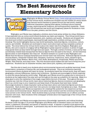 17
Wiglington & Wenks Virtual World (http://www.wiglingtonandwenks.com)
In this virtual world, students are dropped into the middle of a story where
they become world travelers to places around the real-world, meeting
historical characters, playing brain games, building culture-inspired
houses, exploring secret locations, and solving ancient mysteries. There
are 100 educational real world and imaginary places for students to visit
from the past, present, and the future.
Wiglington and Wenks was originally a children story book series written by Johan Bittleston.
It has exploded into an online world where students can learn and explore. This virtual world has a
rich storyline with well developed characters, plot, mystery, and quests. Students are dropped into
the story and invited to participate, learning through exploration, problem solving, and critical
thinking. The world highlights famous real-world landmarks, historical figures, inventions, culture,
nature, and wildlife. Students are motivated to learn more about each as they complete a series of
quests. The story behind the virtual world is about two water rats from England, Wiglington and
Wenks, who are in search of a legacy left by Wiglington’s great explorer ancestor. A series of magic
maps guide them as they travel through time and space. Through a series of events, a time portal was
accidentally created that transported the famous figures from the past to the future. All the historical
figures seem to have forgotten who they are. Students embark on a quest to help Wiglington and
Wenks find the famous missing characters and recover their lost memories. Historical figures include
Thomas Edison, Alexander Graham Bell, Cleopatra, Confucius, Copernicus, Damo, Emperor Quin,
Galileo Galilei, Isaac Newton, Marco Polo, John Rolfe, Nostradamus, Pocahontas, Wilber and Orville
Wright, Vlad Dracula, and many more. The rich storyline alone makes this site one to bring into your
classroom. Students can do character studies, learn about plot, mystery, and suspense.
Use this site to teach your students about environmental issues such as global warming, forest
preservation, protection of marine life, and endangered animals. This is an immersive learning
environment where students will learn by doing. As students travel the virtual world, they will learn
geography, cultural differences, history, and inventions. Students are encouraged to think creatively
to solve the issues facing the world today. Wiglington and Wenks would be a great site to introduce to
students at the beginning of the year and use throughout the year as a platform for learning. Make it a
class goal to solve the mysteries of the magic maps before the end of the year. Throughout the year
students can visit the virtual world, learn about historical figures, famous inventions, and geography.
Hand up a world map in your classroom and keep track of the places that have been visited.
Encourage students to create character cards as they learn about new historical figures and story
characters. Each student can have their own account, but keep track of progress as a class. Students
could use Wiglington and Wenks as inspiration for creating PSA posters for the classroom as they
learn about environmental issues. Explore more about each inventor and the inventions that students
come across in the virtual world. Have students keep a journal of discoveries (on or offline) as they
discover new clues. Have students write newspaper articles about the happenings of the virtual world
and it’s characters.
Wiglington and Wenks encourages discovery of knowledge, teamwork, and critical thinking.
Students under the age of 13 provide Wiglington and Wenks with a Travelers name (not their real
name), a password, birthdate, and parent or teacher’s email. A teacher or parent must approve the
account for students to participate. A permission slip can be sent home to be signed by parents giving
permission to use the site.
The Best Resources for
Elementary Schools
 