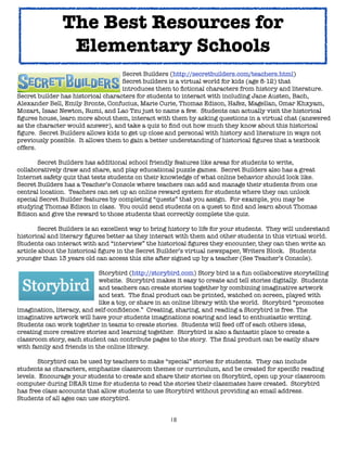 18
Secret Builders (http://secretbuilders.com/teachers.html)
Secret builders is a virtual world for kids (age 8-12) that
introduces them to fictional characters from history and literature.
Secret builder has historical characters for students to interact with including Jane Austen, Bach,
Alexander Bell, Emily Bronte, Confucius, Marie Curie, Thomas Edison, Hafez, Magellan, Omar Khxyam,
Mozart, Isaac Newton, Rumi, and Lao Tzu just to name a few. Students can actually visit the historical
figures house, learn more about them, interact with them by asking questions in a virtual chat (answered
as the character would answer), and take a quiz to find out how much they know about this historical
figure. Secret Builders allows kids to get up close and personal with history and literature in ways not
previously possible. It allows them to gain a better understanding of historical figures that a textbook
offers.
Secret Builders has additional school friendly features like areas for students to write,
collaboratively draw and share, and play educational puzzle games. Secret Builders also has a great
Internet safety quiz that tests students on their knowledge of what online behavior should look like.
Secret Builders has a Teacher’s Console where teachers can add and manage their students from one
central location. Teachers can set up an online reward system for students where they can unlock
special Secret Builder features by completing “quests” that you assign. For example, you may be
studying Thomas Edison in class. You could send students on a quest to find and learn about Thomas
Edison and give the reward to those students that correctly complete the quiz.
Secret Builders is an excellent way to bring history to life for your students. They will understand
historical and literary figures better as they interact with them and other students in this virtual world.
Students can interact with and “interview” the historical figures they encounter, they can then write an
article about the historical figure in the Secret Builder’s virtual newspaper, Writers Block. Students
younger than 13 years old can access this site after signed up by a teacher (See Teacher’s Console).
Storybird (http://storybird.com) Story bird is a fun collaborative storytelling
website. Storybird makes it easy to create and tell stories digitally. Students
and teachers can create stories together by combining imaginative artwork
and text. The final product can be printed, watched on screen, played with
like a toy, or share in an online library with the world. Storybird “promotes
imagination, literacy, and self-confidence.” Creating, sharing, and reading a Storybird is free. The
imaginative artwork will have your students imaginations soaring and lead to enthusiastic writing.
Students can work together in teams to create stories. Students will feed off of each others ideas,
creating more creative stories and learning together. Storybird is also a fantastic place to create a
classroom story, each student can contribute pages to the story. The final product can be easily share
with family and friends in the online library.
Storybird can be used by teachers to make “special” stories for students. They can include
students as characters, emphasize classroom themes or curriculum, and be created for specific reading
levels. Encourage your students to create and share their stories on Storybird, open up your classroom
computer during DEAR time for students to read the stories their classmates have created. Storybird
has free class accounts that allow students to use Storybird without providing an email address.
Students of all ages can use storybird.
The Best Resources for
Elementary Schools
 