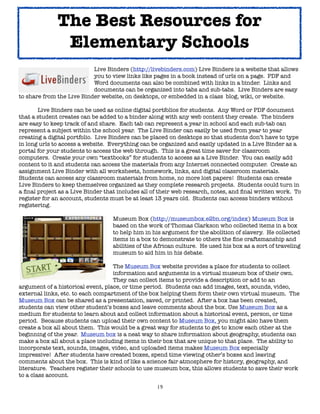 19
Live Binders (http://livebinders.com) Live Binders is a website that allows
you to view links like pages in a book instead of urls on a page. PDF and
Word documents can also be combined with links in a binder. Links and
documents can be organized into tabs and sub-tabs. Live Binders are easy
to share from the Live Binder website, on desktops, or embedded in a class blog, wiki, or website.
Live Binders can be used as online digital portfolios for students. Any Word or PDF document
that a student creates can be added to a binder along with any web content they create. The binders
are easy to keep track of and share. Each tab can represent a year in school and each sub-tab can
represent a subject within the school year. The Live Binder can easily be used from year to year
creating a digital portfolio. Live Binders can be placed on desktops so that students don’t have to type
in long urls to access a website. Everything can be organized and easily updated in a Live Binder as a
portal for your students to access the web through. This is a great time saver for classroom
computers. Create your own “textbooks” for students to access as a Live Binder. You can easily add
content to it and students can access the materials from any Internet connected computer. Create an
assignment Live Binder with all worksheets, homework, links, and digital classroom materials.
Students can access any classroom materials from home, no more lost papers! Students can create
Live Binders to keep themselves organized as they complete research projects. Students could turn in
a final project as a Live Binder that includes all of their web research, notes, and final written work. To
register for an account, students must be at least 13 years old. Students can access binders without
registering.
Museum Box (http://museumbox.e2bn.org/index) Museum Box is
based on the work of Thomas Clarkson who collected items in a box
to help him in his argument for the abolition of slavery. He collected
items in a box to demonstrate to others the fine craftsmanship and
abilities of the African culture. He used his box as a sort of traveling
museum to aid him in his debate.
The Museum Box website provides a place for students to collect
information and arguments in a virtual museum box of their own.
They can collect items to provide a description or add to an
argument of a historical event, place, or time period. Students can add images, text, sounds, video,
external links, etc. to each compartment of the box helping them form their own virtual museum. The
Museum Box can be shared as a presentation, saved, or printed. After a box has been created,
students can view other student’s boxes and leave comments about the box. Use Museum Box as a
medium for students to learn about and collect information about a historical event, person, or time
period. Because students can upload their own content to Museum Box, you might also have them
create a box all about them. This would be a great way for students to get to know each other at the
beginning of the year. Museum box is a neat way to share information about geography, students can
make a box all about a place including items in their box that are unique to that place. The ability to
incorporate text, sounds, images, video, and uploaded items makes Museum Box especially
impressive! After students have created boxes, spend time viewing other’s boxes and leaving
comments about the box. This is kind of like a science fair atmosphere for history, geography, and
literature. Teachers register their schools to use museum box, this allows students to save their work
to a class account.
The Best Resources for
Elementary Schools
 