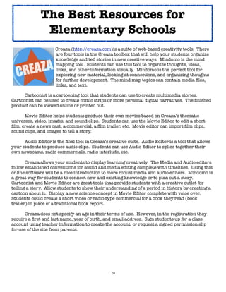 20
Creaza (http://creaza.com)is a suite of web-based creativity tools. There
are four tools in the Creaza toolbox that will help your students organize
knowledge and tell stories in new creative ways. Mindomo is the mind
mapping tool. Students can use this tool to organize thoughts, ideas,
links, and other information visually. Mindomo is the perfect tool for
exploring new material, looking at connections, and organizing thoughts
for further development. The mind map topics can contain media files,
links, and text.
Cartoonist is a cartooning tool that students can use to create multimedia stories.
Cartoonist can be used to create comic strips or more personal digital narratives. The finished
product can be viewed online or printed out.
Movie Editor helps students produce their own movies based on Creaza’s thematic
universes, video, images, and sound clips. Students can use the Movie Editor to edit a short
film, create a news cast, a commercial, a film trailer, etc. Movie editor can import film clips,
sound clips, and images to tell a story.
Audio Editor is the final tool in Creaza’s creative suite. Audio Editor is a tool that allows
your students to produce audio clips. Students can use Audio Editor to splice together their
own newscasts, radio commercials, radio interlude, etc.
Creaza allows your students to display learning creatively. The Media and Audio editors
follow established conventions for sound and media editing complete with timelines. Using this
online software will be a nice introduction to more robust media and audio editors. Mindomo is
a great way for students to connect new and existing knowledge or to plan out a story.
Cartoonist and Movie Editor are great tools that provide students with a creative outlet for
telling a story. Allow students to show their understanding of a period in history by creating a
cartoon about it. Display a new science concept in Movie Editor complete with voice over.
Students could create a short video or radio type commercial for a book they read (book
trailer) in place of a traditional book report.
Creaza does not specify an age in their terms of use. However, in the registration they
require a first and last name, year of birth, and email address. Sign students up for a class
account using teacher information to create the account, or request a signed permission slip
for use of the site from parents.
The Best Resources for
Elementary Schools
 