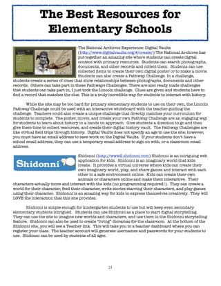 21
The National Archives Experience: Digital Vaults
(http://www.digitalvaults.org/#/create/) The National Archives has
put together an amazing site where students can create digital
content with primary resources. Students can search photographs,
documents, and other records and collect them. Students can use
collected items to create their own digital poster or to make a movie.
Students can also create a Pathway Challenge. In a challenge,
students create a series of clues that show relationships between photographs, documents and other
records. Others can take part in these Pathways Challenges. There are also ready made challenges
that students can take part in, I just took the Lincoln challenge. Clues are given and students have to
find a record that matches the clue. This is a truly incredible way for students to interact with history.
While the site may be too hard for primary elementary students to use on their own, the Lincoln
Pathway Challenge could be used with an interactive whiteboard with the teacher guiding the
challenge. Teachers could also create a unique challenge that directly matches your curriculum for
students to complete. The poster, movie, and create your own Pathway Challenge are an engaging way
for students to learn about history in a hands on approach. Give students a direction to go and then
give them time to collect resources, and create their digital history vault. The Pathway Challenges are
like virtual field trips through history. Digital Vaults does not specify an age to use the site; however,
you must have an email address to save work on the Digital Vaults. If your students don’t have a
school email address, they can use a temporary email address to sign on with, or a classroom email
address.
Shidonni (http://www2.shidonni.com) Shidonni is an intriguing web
application for kids. Shidonni is an imaginary world that kids
create. It provides a virtual universe where kids can create their
own imaginary world, play, and share games and interact with each
other in a safe environment online. Kids can create their own
animals or characters online and make them interactive. Their
characters actually move and interact with the kids (no programming required!). They can create a
world for their character, feed their character, write stories starring their characters, and play games
using their character. Shidonni is an amazing way for kids to express themselves creatively. They will
LOVE the interaction that this site provides.
Shidonni is simple enough for kindergarten students to use but will keep even secondary
elementary students intrigued. Students can use Shidonni as a place to start digital storytelling.
They can use the site to imagine new worlds and characters, and use them in the Shidonni storytelling
feature. Shidonni can also be used to create “living” dioramas for the classroom. At the bottom of the
Shidonni site, you will see a Teacher link. This will take you to a teacher dashboard where you can
register your class. The teacher account will generate usernames and passwords for your students to
use. Shidonni can be used by students of all ages.
The Best Resources for
Elementary Schools
 