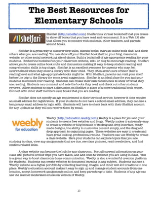 23
Shelfari (http://shelfari.com) Shelfari is a virtual bookshelf that you create
to show off books that you have read and recommend. It is a Web 2.0 site
that allows you to connect with students, other teachers, and parents
around books.
Shelfari is a great way to discover new titles, discuss books, start an online book club, and show
others what you are reading. You can show off your Shelfari bookshelf on your blog, classroom
website, or other social networking site of choice. Build a bookshelf of age appropriate reading for your
students. Embed the bookshelf on your classroom website, wiki, or blog to encourage reading. Shelfari
allows you to create online book clubs and discussions making it easy to keep student reading and
comprehension skills in top shape. Shelfari is an excellent resource for parents who may feel
overwhelmed when they enter a library with their child. They often aren’t sure of their child’s
reading level and what age-appropriate books might be. With Shelfari, parents can visit your shelf
before the trip to the library for some great suggestions. Shelfari is an ideal place for you and your
students to connect over reading. Students can create their own bookshelves to show off what they
are reading. Students can comment and rate the books they read and check out other students
reviews. Allow students to start a discussion on Shelfari in place of a more traditional book report.
Connect with other staff members over books that you are reading.
Shelfari does not specify an age requirement in their terms of service; however it does require
an email address for registration. If your students do not have a school email address, they can use a
temporary email address to login with. Students will have to check back with their Shelfari account
for any updates as they will not receive them by email.
Weebly (http://education.weebly.com) Weebly is a place for you and your
students to create free websites and blogs. Weebly makes it extremely easy
to create a website or blog because of its drag and drop interface, ready
made designs, the ability to customize content simply, and the drag and
drop approach to organizing pages. These websites are easy to create and
have great looking, professional results. Teachers can use Weebly to create
a class website. Here your students can explore topics that you are
studying in class, view any assignments that are due, see class pictures, read newsletters, and find
content related links.
A class website can become the hub for any classroom. Post all current information on your
class site, pictures of field trips you have taken, and add links to websites you are using in class. This
is a great way to boost classroom-home communication. Weebly is also a wonderful creation platform
for students. Students can create websites to document learning in any subject. Students can use a
Weebly website as a digital portfolio by collecting learning, images, and other web 2.0 creations in one
place. Weebly’s education account makes it easy to sign up and manage student accounts from one
location, accept homework assignments online, and keep parents up to date. Students of any age can
use the teacher-moderated education version of Weebly.
The Best Resources for
Elementary Schools
 