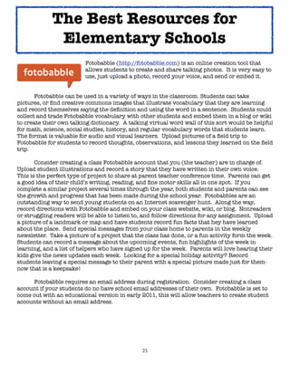 25
Fotobabble (http://fotobabble.com) is an online creation tool that
allows students to create and share talking photos. It is very easy to
use, just upload a photo, record your voice, and send or embed it.
Fotobabble can be used in a variety of ways in the classroom. Students can take
pictures, or find creative commons images that illustrate vocabulary that they are learning
and record themselves saying the definition and using the word in a sentence. Students could
collect and trade Fotobabble vocabulary with other students and embed them in a blog or wiki
to create their own talking dictionary. A talking virtual word wall of this sort would be helpful
for math, science, social studies, history, and regular vocabulary words that students learn.
The format is valuable for audio and visual learners. Upload pictures of a field trip to
Fotobabble for students to record thoughts, observations, and lessons they learned on the field
trip.
Consider creating a class Fotobabble account that you (the teacher) are in charge of.
Upload student illustrations and record a story that they have written in their own voice.
This is the perfect type of project to share at parent teacher conference time. Parents can get
a good idea of their child’s writing, reading, and fine motor skills all in one spot. If you
complete a similar project several times through the year, both students and parents can see
the growth and progress that has been made during the school year. Fotobabbles are an
outstanding way to send young students on an Internet scavenger hunt. Along the way,
record directions with Fotobabble and embed on your class website, wiki, or blog. Nonreaders
or struggling readers will be able to listen to, and follow directions for any assignment. Upload
a picture of a landmark or map and have students record fun facts that hey have learned
about the place. Send special messages from your class home to parents in the weekly
newsletter. Take a picture of a project that the class has done, or a fun activity form the week.
Students can record a message about the upcoming events, fun highlights of the week in
learning, and a list of helpers who have signed up for the week. Parents will love hearing their
kids give the news updates each week. Looking for a special holiday activity? Record
students leaving a special message to their parent with a special picture made just for them-
now that is a keepsake!
Fotobabble requires an email address during registration. Consider creating a class
account if your students do no have school email addresses of their own. Fotobabble is set to
come out with an educational version in early 2011, this will allow teachers to create student
accounts without an email address.
The Best Resources for
Elementary Schools
 