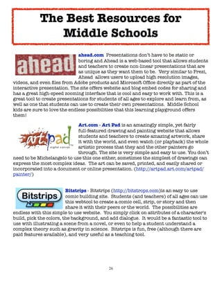 26
ahead.com Presentations don’t have to be static or
boring and Ahead is a web-based tool that allows students
and teachers to create non-linear presentations that are
as unique as they want them to be. Very similar to Prezi,
Ahead allows users to upload high resolution images,
videos, and even files from Adobe products and Microsoft Office directly as part of the
interactive presentation. The site offers website and blog embed codes for sharing and
has a great high-speed zooming interface that is cool and easy to work with. This is a
great tool to create presentations for students of all ages to explore and learn from, as
well as one that students can use to create their own presentations. Middle School
kids are sure to love the endless possibilities that this learning playground offers
them!
Art.com - Art Pad is an amazingly simple, yet fairly
full-featured drawing and painting website that allows
students and teachers to create amazing artwork, share
it with the world, and even watch (or playback) the whole
artistic process that they and the other painters go
through. The site is very simple and easy to use. You don’t
need to be Michelangelo to use this one either, sometimes the simplest of drawings can
express the most complex ideas. The art can be saved, printed, and easily shared or
incorporated into a document or online presentation. (http://artpad.art.com/artpad/
painter/)
Bitstrips - Bitstrips (http://bitstrops.com)is an easy to use
comic building site. Students (and teachers) of all ages can use
this webtool to create a comic cell, strip, or story and then
share it with their peers or the world. The possibilities are
endless with this simple to use website. You simply click on attributes of a character's
build, pick the colors, the background, and add dialogue. It would be a fantastic tool to
use with illustrating a scene from a novel, or even to help a student understand a
complex theory such as gravity in science. Bitstrips is fun, free (although there are
paid features available), and very useful as a teaching tool.
The Best Resources for
Middle Schools
 