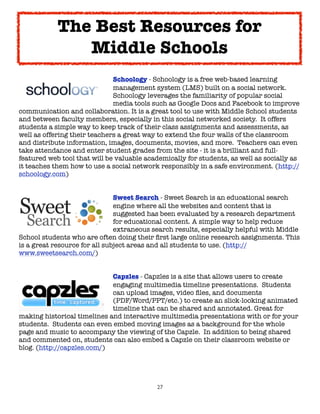 27
Schoology - Schoology is a free web-based learning
management system (LMS) built on a social network.
Schoology leverages the familiarity of popular social
media tools such as Google Docs and Facebook to improve
communication and collaboration. It is a great tool to use with Middle School students
and between faculty members, especially in this social networked society. It offers
students a simple way to keep track of their class assignments and assessments, as
well as offering their teachers a great way to extend the four walls of the classroom
and distribute information, images, documents, movies, and more. Teachers can even
take attendance and enter student grades from the site - it is a brilliant and full-
featured web tool that will be valuable academically for students, as well as socially as
it teaches them how to use a social network responsibly in a safe environment. (http://
schoology.com)
Sweet Search - Sweet Search is an educational search
engine where all the websites and content that is
suggested has been evaluated by a research department
for educational content. A simple way to help reduce
extraneous search results, especially helpful with Middle
School students who are often doing their first large online research assignments. This
is a great resource for all subject areas and all students to use. (http://
www.sweetsearch.com/)
Capzles - Capzles is a site that allows users to create
engaging multimedia timeline presentations. Students
can upload images, video files, and documents
(PDF/Word/PPT/etc.) to create an slick-looking animated
timeline that can be shared and annotated. Great for
making historical timelines and interactive multimedia presentations with or for your
students. Students can even embed moving images as a background for the whole
page and music to accompany the viewing of the Capzle. In addition to being shared
and commented on, students can also embed a Capzle on their classroom website or
blog. (http://capzles.com/)
The Best Resources for
Middle Schools
 