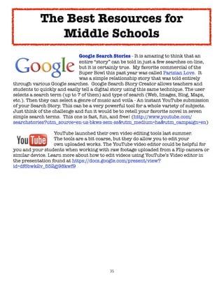 35
Google Search Stories - It is amazing to think that an
entire “story” can be told in just a few searches on-line,
but it is certainly true. My favorite commercial of the
Super Bowl this past year was called Parisian Love. It
was a simple relationship story that was told entirely
through various Google searches. Google Search Story Creator allows teachers and
students to quickly and easily tell a digital story using this same technique. The user
selects a search term (up to 7 of them) and type of search (Web, Images, Blog, Maps,
etc.). Then they can select a genre of music and voila - An instant YouTube submission
of your Search Story. This can be a very powerful tool for a whole variety of subjects.
Just think of the challenge and fun it would be to retell your favorite novel in seven
simple search terms. This one is fast, fun, and free! (http://www.youtube.com/
searchstories?utm_source=en-us-bkws-sem-ss&utm_medium=ha&utm_campaign=en)
YouTube launched their own video editing tools last summer.
The tools are a bit coarse, but they do allow you to edit your
own uploaded works. The YouTube video editor could be helpful for
you and your students when working with raw footage uploaded from a Flip camera or
similar device. Learn more about how to edit videos using YouTube’s Video editor in
the presentation found at https://docs.google.com/present/view?
id=df6bwk2v_552gj98kwf9
The Best Resources for
Middle Schools
 