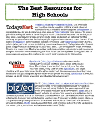 37
TodaysMeet (http://todaysmeet.com) is a free chat
service that can be used for holding a back-channel
discussion with students and colleagues. TodaysMeet is
completely free to use. Setting up a chat area in TodaysMeet is very simple. To set up
your chat area just select a name for your room (that name becomes the url for your
chat area), how long you want your room to exist, and select an optional Twitter
hashtag for your chat area. To invite people to your chat area send them the url. What
makes TodaysMeet different from similar services is that TodaysMeet doesn't have a
public gallery of chat rooms containing questionable content. TodaysMeet also doesn't
place inappropriate advertising on your chat area. I use TodaysMeet when we watch
films in the classroom. Having an active backchannel allows students to ask questions
and post comments while watching the film. I also use TodaysMeet during lectures or
presentations as place for students to record their questions for discussion.
Synchtube (http://synchtube.com) is a service for
watching videos and chatting about them at the same
time. Here's how it works; find the url of your favorite
YouTube video, copy that url into Synchtube, and begin
chatting with your friends while the video is playing. You can comment on the video
and share thoughts inspired by the video while you're watching. Synchtube allows you
to have up to 50 people watching and chatting simultaneously.
BizEd (http://www.bized.co.uk/educators/index.htm) is a
great resource for economics lessons and virtual field
trips. I started using BizEd a few years ago and it has
been a valuable resource to me ever since. BizEd is a UK
based website so some of the lessons and activities have
to be manipulated a little bit for use in US classrooms, but the overall value of activities
is fantastic. Some of the highlights for teachers are frequently updated lesson plans, a
comprehensive glossary of terms, slide shows available for download, and fantastic
virtual field trips. BizEd even has an RSS feed that provides subscribers to updates in
the lesson plans, activities, and reference section of BizEd.
The Best Resources for
High Schools
 