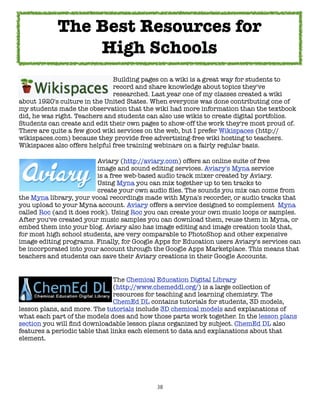 38
Building pages on a wiki is a great way for students to
record and share knowledge about topics they've
researched. Last year one of my classes created a wiki
about 1920's culture in the United States. When everyone was done contributing one of
my students made the observation that the wiki had more information than the textbook
did, he was right. Teachers and students can also use wikis to create digital portfolios.
Students can create and edit their own pages to show-off the work they're most proud of.
There are quite a few good wiki services on the web, but I prefer Wikispaces (http://
wikispaces.com) because they provide free advertising-free wiki hosting to teachers.
Wikispaces also offers helpful free training webinars on a fairly regular basis.
Aviary (http://aviary.com) offers an online suite of free
image and sound editing services. Aviary's Myna service
is a free web-based audio track mixer created by Aviary.
Using Myna you can mix together up to ten tracks to
create your own audio files. The sounds you mix can come from
the Myna library, your vocal recordings made with Myna's recorder, or audio tracks that
you upload to your Myna account. Aviary offers a service designed to complement Myna
called Roc (and it does rock). Using Roc you can create your own music loops or samples.
After you've created your music samples you can download them, reuse them in Myna, or
embed them into your blog. Aviary also has image editing and image creation tools that,
for most high school students, are very comparable to PhotoShop and other expensive
image editing programs. Finally, for Google Apps for Education users Aviary's services can
be incorporated into your account through the Google Apps Marketplace. This means that
teachers and students can save their Aviary creations in their Google Accounts.
The Chemical Education Digital Library
(http://www.chemeddl.org/) is a large collection of
resources for teaching and learning chemistry. The
ChemEd DL contains tutorials for students, 3D models,
lesson plans, and more. The tutorials include 3D chemical models and explanations of
what each part of the models does and how those parts work together. In the lesson plans
section you will find downloadable lesson plans organized by subject. ChemEd DL also
features a periodic table that links each element to data and explanations about that
element.
The Best Resources for
High Schools
 