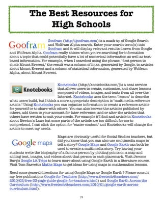 39
Goofram (http://goofram.com) is a mash-up of Google Search
and Wolfram Alpha search. Enter your search term(s) into
Goofram and it will display relevant results drawn from Google
and Wolfram Alpha. Goofram really shines when you're searching for information
about a topic that could potentially have a lot of numerical information as well as text-
based information. For example, when I searched using the phrase, "first person to
climb Mount Everest," the result was a column of links, generated by Google, to articles
about Mount Everest and a column of statistical information, generated by Wolfram
Alpha, about Mount Everest.
Knotebooks (http://knotebooks.com/)is a neat service
that allows users to create, customize, and share lessons
composed of videos, images, and texts from all over the
Internet. Knotebooks uses the term "lesson" to describe
what users build, but I think a more appropriate description is "multimedia reference
article." Using Knotebooks you can organize information to create a reference article
for yourself or to share with others. You can also browse the articles published by
others, add them to your account for later reference, and or alter the articles that
others have written to suit your needs. For example if I find and article in Knotebooks
about Newton's Laws but some parts of the article are too difficult for me to
comprehend, I can click the option for "easier content" and Knotebooks will change the
article to meet my needs.
Maps are obviously useful for Social Studies teachers, but
did you know that you can also use multimedia maps to
tell a story? Google Maps and Google Earth can both be
used to create a multimedia story. Try having your
students write the biography of a famous person by plotting points on a map and
adding text, images, and videos about that person to each placemark. Visit Jerome
Burg's Google Lit Trips to learn more about using Google Earth in a literature course.
Visit Tom Barrett's Maths Maps to get ideas for using maps in mathematics lessons.
Need some general directions for using Google Maps or Google Earth? Please consult
my free publications Google for Teachers (http://www.freetech4teachers.com/
2010/03/free-33-page-guide-google-for-teachers.html) and Google Earth Across the
Curriculum (http://www.freetech4teachers.com/2010/01/google-earth-across-
curriculum.html).
The Best Resources for
High Schools
 
