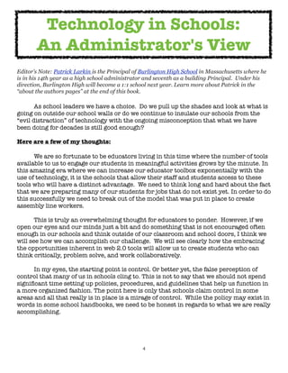 4
Editor’s Note: Patrick Larkin is the Principal of Burlington High School in Massachusetts where he
is in his 14th year as a high school administrator and seventh as a building Principal. Under his
direction, Burlington High will become a 1:1 school next year. Learn more about Patrick in the
“about the authors pages” at the end of this book.
As school leaders we have a choice. Do we pull up the shades and look at what is
going on outside our school walls or do we continue to insulate our schools from the
“evil distraction” of technology with the ongoing misconception that what we have
been doing for decades is still good enough?
Here are a few of my thoughts:
We are so fortunate to be educators living in this time where the number of tools
available to us to engage our students in meaningful activities grows by the minute. In
this amazing era where we can increase our educator toolbox exponentially with the
use of technology, it is the schools that allow their staff and students access to these
tools who will have a distinct advantage. We need to think long and hard about the fact
that we are preparing many of our students for jobs that do not exist yet. In order to do
this successfully we need to break out of the model that was put in place to create
assembly line workers.
This is truly an overwhelming thought for educators to ponder. However, if we
open our eyes and our minds just a bit and do something that is not encouraged often
enough in our schools and think outside of our classroom and school doors, I think we
will see how we can accomplish our challenge. We will see clearly how the embracing
the opportunities inherent in web 2.0 tools will allow us to create students who can
think critically, problem solve, and work collaboratively.
In my eyes, the starting point is control. Or better yet, the false perception of
control that many of us in schools cling to. This is not to say that we should not spend
significant time setting up policies, procedures, and guidelines that help us function in
a more organized fashion. The point here is only that schools claim control in some
areas and all that really is in place is a mirage of control. While the policy may exist in
words in some school handbooks, we need to be honest in regards to what we are really
accomplishing.
Technology in Schools:
An Administrator's View
 
