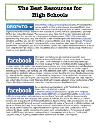 42
DROPitTOme (http://www.dropitto.me/) is a free service that
works with Drop Box to allow people to upload files to your
Drop Box account without giving them access to the contents
of your Drop Box account. For those not familiar with Drop Box it is a service that provides
2GB of free online file storage. You can access your Drop Box from any computer and most
mobile devices. You can also sync it across multiple computers. DROPitTOme works by
synchronizing with your Drop Box account. After connecting the two services DROPitTOme
provides a url that you can give to others to upload files to your Drop Box account. You must
specify a password that has to be entered before an upload can take place. Give the url and
password to those people you want to be able to upload files to your Drop Box account. Why do
I use DropitTOme? To eliminate the email inbox clutter that comes with having 100 students
email me their assignments.
Everyday more students and more parents visit their
Facebook accounts than they do any other place on the web.
This year I took advantage of that situation by creating a
Facebook fan page for my course blog. On the fan page I post
course-related information like assignments, outlines, and other materials through Facebook
without having to check my blog separately. The information I publish on the fan page is
essentially the same as on my blog and often contains links back to my blog. My hope in doing
this is that my students will see course reminders when they log into their Facebook accounts.
By making the fan page public I'm also allowing the parents of my students to access course
information in the same way as their children. Please note, that creating a Fan Page requires
you to have Facebook account. Also note that just because a student or parent becomes a “fan”
of your Fan Page that does not mean that they become your Facebook friend.
Leverage students' familiarity with Facebook for a history
lesson, Derrick Waddell created
a Facebook template for historical figures. This template
(http://bit.ly/gMWhWI), available through the Google Docs
public template gallery, asks students to complete a Facebook profile for famous people
throughout history. The template has a place for pictures, an "about me" section, a friends
column, and a map to plot the travels of historical figures. Please note, this template will not
result in an actual Facebook account being created. Creating a Facebook profile for a historical
figure could be a good way for students to record some basic information about that person.
You could have each student in your class create a profile then have the students work
together to figure out the connections between each historical figure. For example, I might
have my US History students create profiles of the delegates to the Second Continental
Congress then, as a group, determine the connections between the delegates.
The Best Resources for
High Schools
 