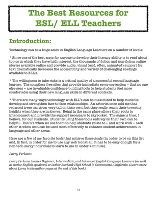 43
Introduction:
Technology can be a huge asset to English Language Learners on a number of levels:
* Since one of the best ways for anyone to develop their literacy ability is to read about
topics in which they have high-interest, the thousands of fiction and non-fiction online
stories available online and provide audio, visual (and, often, animated) support for
text dramatically increases the accessibility and variety of challenging readings
available to ELL’s.
* The willingness to take risks is a critical quality of a successful second language
learner. The countless free sites that provide immediate error correction -- that no one
else sees -- are invaluable confidence-building tools to help students feel more
comfortable using their new language skills in different contexts.
* There are many ways technology with ELL’s can be maximized to help students
develop and strengthen face-to-face relationships. An arborist once told me that
redwood trees can grow very tall on their own, but they really reach their towering
heights when they are in groves. Being in the same place allows their roots to
interconnect and provide the support necessary to skyrocket. The same is true, I
believe, for our students. Students using these tools entirely on their own can be
helpful. But it’s when we use them to help students relate to -- and work with -- each
other is when tech can be used most effectively to enhance student achievement in
language and other areas.
Here are a few of my favorite tools that achieve these goals (in order to be on this list
and, in fact, in order for me to use any web tool at all, it has to be easy enough for a
non-tech-savvy individual to learn to use in under a minute).
Larry Ferlazzo
Larry Ferlazzo teaches Beginner, Intermediate, and Advanced English Language Learners (as well
as native English speakers) at Luther Burbank High School in Sacramento, California. (Learn more
about Larry in the author pages at the end of this book).
The Best Resources for
ESL/ ELL Teachers
 