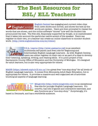 44
English Central has engaging and current video clips
from news shows and movies, and shows the text as the
words are spoken. Users are then prompted to repeat the
words that are shown, and the online software “scores” how well the student has
pronounced the text. The free site, financially supported by Google, is so sophisticated
that it takes into account the particular native accent of the speaker. Users can
register on their own, or a teacher can create an online classroom to monitor student
work. (http://www.englishcentral.com/en/videos)
U.S.A. Learns (http://www.usalearns.org) is an excellent
multimedia self-paced (and free) site for Beginning and
Intermediate English Language Learners. As with English Central,
users can either register on their own or as part of a class to develop
their listening, speaking, writing, and reading skills. It’s a joint project of the
Sacramento County Office of Education and the University of Michigan. It’s designed
for adult learners, but is also very appropriate for others.
MABE (https://abeweb.mpls.k12.mn.us/) is a great free “one-stop shop” for all levels of
English Language Learners. It comes from Minnesota Adult Basic Education, but is
appropriate for others. It provides a massive and well-organized set of activities
touching all aspects of language-learning.
Mingoville (http://www.mingoville.com) is an exceptional
free site for younger English Language Learners. It’s
colorful, has lots of games and interactive exercises, and
also functions as a “one-stop shop.” Surprisingly, it’s
based in Denmark, and has a worldwide audience.
The Best Resources for
ESL/ ELL Teachers
 