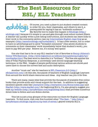 46
Of course, you need a place to put student-created content
in order for you, their classmates, and others to see it, a
prerequisite for saying it has an “authentic audience.”
My favorite tool to make this happen is Edublogs (http://
edublogs.org/) because it’s simple to use and gets through most school content filters.
A teacher can quickly write a post listing instructions, and students can leave links to
their work in the comments section (see my Intermediate English class blog as an
example) (http://sacschoolblogs.org/burbankeld/). It has a free version, but in order
to have no advertising and to allow “threaded comments” (this allows students to
comments on their classmates’ work immediately below that student’s work), you
have to pay $40 per year. Believe me, it’s money well-spent!
One site that has to be on any ELL teacher’s list of favorites is Henny Jellema’s
Online TPR Exercises. (http://www.digischool.nl/oefenen/hennyjellema/engels/tpr/
voorbladtpr.htm) The best word to describe it is “brilliant.” The free site applies the
idea of Total Physical Response, a universally used second language teaching
technique, to the Web. Images of people performing various actions are shown,and
users have to choose the correct text and audio description.
Another “must-use” site for teachers is EFL Classroom 2.0 (http://
eflclassroom.com/) At this site, thousands of teachers of English Language Learners
from around the world share resources and ideas. Any teacher can join it for free.
There are many, many sites that provide the thousands of available free online
books that provide audio and visual support for the text. In addition to suggesting
excellent specific sites like Literactive (http://literactive.com/Home/index.asp) and
Starfall (http://www.starfall.com/) for beginning ELL’s, I’m also going to suggest you
visit my website (http://larryferlazzo.com/englishbeg.html) that provides numerous
direct links to fiction and non-fiction stories.
This list is just a tiny glimpse of the resources out there for English Language
Learners. To find more, visit over five hundred other “The Best...” lists (http://
larryferlazzo.edublogs.org/about/my-best-of-series/) geared towards ELL’s.
The Best Resources for
ESL/ ELL Teachers
 