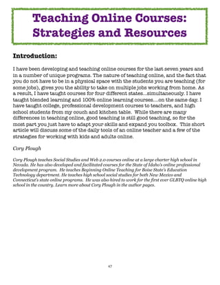 47
Introduction:
I have been developing and teaching online courses for the last seven years and
in a number of unique programs. The nature of teaching online, and the fact that
you do not have to be in a physical space with the students you are teaching (for
some jobs), gives you the ability to take on multiple jobs working from home. As
a result, I have taught courses for four different states...simultaneously. I have
taught blended learning and 100% online learning courses....on the same day. I
have taught college, professional development courses to teachers, and high
school students from my couch and kitchen table. While there are many
differences in teaching online, good teaching is still good teaching, so for the
most part you just have to adapt your skills and expand you toolbox. This short
article will discuss some of the daily tools of an online teacher and a few of the
strategies for working with kids and adults online.
Cory Plough
Cory Plough teaches Social Studies and Web 2.0 courses online at a large charter high school in
Nevada. He has also developed and facilitated courses for the State of Idaho’s online professional
development program. He teaches Beginning Online Teaching for Boise State’s Education
Technology department. He teaches high school social studies for both New Mexico and
Connecticut’s state online programs. He was also hired to work for the first ever GLBTQ online high
school in the country. Learn more about Cory Plough in the author pages.
Teaching Online Courses:
Strategies and Resources
 