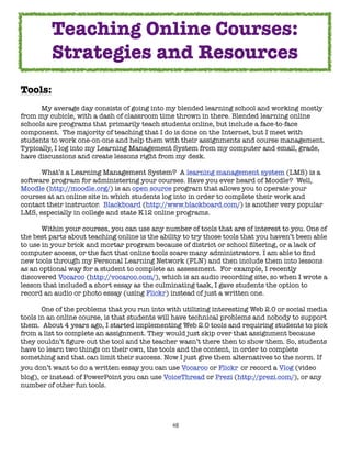 48
Tools:
My average day consists of going into my blended learning school and working mostly
from my cubicle, with a dash of classroom time thrown in there. Blended learning online
schools are programs that primarily teach students online, but include a face-to-face
component. The majority of teaching that I do is done on the Internet, but I meet with
students to work one-on-one and help them with their assignments and course management.
Typically, I log into my Learning Management System from my computer and email, grade,
have discussions and create lessons right from my desk.
What’s a Learning Management System? A learning management system (LMS) is a
software program for administering your courses. Have you ever heard of Moodle? Well,
Moodle (http://moodle.org/) is an open source program that allows you to operate your
courses at an online site in which students log into in order to complete their work and
contact their instructor. Blackboard (http://www.blackboard.com/) is another very popular
LMS, especially in college and state K12 online programs.
Within your courses, you can use any number of tools that are of interest to you. One of
the best parts about teaching online is the ability to try those tools that you haven’t been able
to use in your brick and mortar program because of district or school filtering, or a lack of
computer access, or the fact that online tools scare many administrators. I am able to find
new tools through my Personal Learning Network (PLN) and then include them into lessons
as an optional way for a student to complete an assessment. For example, I recently
discovered Vocaroo (http://vocaroo.com/), which is an audio recording site, so when I wrote a
lesson that included a short essay as the culminating task, I gave students the option to
record an audio or photo essay (using Flickr) instead of just a written one.
One of the problems that you run into with utilizing interesting Web 2.0 or social media
tools in an online course, is that students will have technical problems and nobody to support
them. About 4 years ago, I started implementing Web 2.0 tools and requiring students to pick
from a list to complete an assignment. They would just skip over that assignment because
they couldn’t figure out the tool and the teacher wasn’t there then to show them. So, students
have to learn two things on their own, the tools and the content, in order to complete
something and that can limit their success. Now I just give them alternatives to the norm. If
you don’t want to do a written essay you can use Vocaroo or Flickr or record a Vlog (video
blog), or instead of PowerPoint you can use VoiceThread or Prezi (http://prezi.com/), or any
number of other fun tools.
Teaching Online Courses:
Strategies and Resources
 