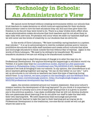 6
We cannot move forward without creating environments within our schools that
trust teachers to make decisions on which tools are appropriate for their students.
Administrator need to hire the best educators they can find and then give them the
freedom to do the job they were hired to do. There is a clear trickle-down effect when
we as administrators create structures that limit teachers and do not allow them to
take risks with new tools. Frustration will occur when we stifle our talented staff and
we will never see the levels of creativity in our students that we strive for.
In the words of Chris Lehmann, “We have incredibly caring teachers in a system
that (stinks).” It is up to administrators to rewrite outdated policies and/or remove
prohibitive structures that stifle staff members and create school cultures that allow
and encourage educators to think outside the box without fear of reprisal. Again in the
words of Chris Lehmann, “We need to be willing to be transformed. We cannot
transform students if we are not willing to be transformed ourselves.”
One simple step to start this process of change is to alter the way you do
Professional Development. For anyone following the happenings in education world via
Twitter, it is quite clear that the unconference model, started by a few passionate
teachers in Philadeplhia (http://voicethread.com/?#q.b819044.i0.k0), holds great
promise if we look at bringing it into our schools. In my opinion, the unconference is all
about teachers getting together and saying, “we can do this better on our own.” Let’s
set up structures in our schools so teachers can have this type of learning during
school time. In my district, we have jumped on the bandwagon and the feedback from
teachers has been overwhelmingly positive. (http://burlingtonhigh.blogspot.com/
2010/09/professional-development-day-that.html)
Again, the solution centered around our mission statement. Does your school’s
mission mention the development of life-long learners? Do you think it is important to
instill a sense of curiosity and a love of learning? Hoping that it is a given to answer
yes to the previous question, I can state confidently that we will not develop students
who are passionate about learning if we do not allow our staff to take the lead with
their own learning first. We need classrooms that encourage and provide
opportunities for learner to take the lead in their learning and as long as we do
Professional Development in the traditional, one-size-fits-all model we will not get
where we need to be.
Technology in Schools:
An Administrator's View
 