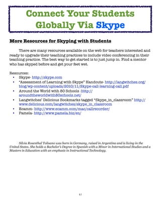 61
More Resources for Skyping with Students
There are many resources available on the web for teachers interested and
ready to upgrade their teaching practices to include video conferencing in their
teaching practice. The best way to get started is to just jump in. Find a mentor
who has skyped before and get your feet wet.
Resources:
• Skype- http://skype.com
• “Assessment of Learning with Skype” Handouts- http://langwitches.org/
blog/wp-content/uploads/2010/11/Skype-call-learning-call.pdf
• Around the World with 80 Schools -http://
aroundtheworldwith80schools.net/
• Langwitches’ Delicious Bookmarks tagged “Skype_in_classroom” http://
www.delicious.com/langwitches/skype_in_classroom
• Ecamm- http://www.ecamm.com/mac/callrecorder/
• Pamela- http://www.pamela.biz/en/
Silvia Rosenthal Tolisano was born in Germany, raised in Argentina and is living in the
United States. She holds a Bachelor’s Degree in Spanish with a Minor in International Studies and a
Masters in Education with an emphasis in Instructional Technology.
Connect Your Students
Globally Via Skype
 