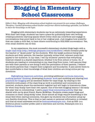 62
Editor’s Note: Blogging with elementary school students can present its own unique challenges.
Therefore, I invited elementary school teacher and former district technology specialist, Lee Kolbert
to share her knowledge on the topic.
Blogging with elementary students can be an extremely rewarding experience.
With their own blogs, students can have a place for publishing their own writing;
creating authentic learning spaces where every child can contribute and engage in
conversations that point back to his or her original post. Just imagine how powerful
that can make a child feel, to have others contributing to HIS/HER conversation! Yes,
even small children can do this.
In my experience, the most successful elementary student blogs begin with a
single class blog (http://weblogs.pbspaces.com/mrskolbert/) which contains posts by
the teacher or “guest posts” by the students. With the target audience being the
students and their parents, the teacher typically writes brief, relevant posts that
appeal to her audience. In my class, I tell my students’ parents that everything
Internet-related is a shared experience; whether it be from school or home. So, if
students are reading or commenting on my class blog from home, I will assume they
are with their parents or are doing it with the permission of their parents. I believe
this shows parents that I respect their judgment and boundaries. It also allows them to
feel comfortable in their knowledge of what their children are doing online per my
directions.
Highlighting classroom activities, providing additional curricula resources,
pushing parents’ thinking, showcasing students’ work and modeling and sharing best
practices for blogging are all excellent fodder for class blogs. By sharing in the
collective enthusiasm of the class blog as work is published and comments are
received, students share the excitement together and will begin to brainstorm ideas
for when they finally have their own spaces. One of the best blogging lessons I did early
this year was on commenting. I used a paper blog commenting activity that was
shared with me by good friend, Karen McMillan. Students create paper blogs and
comment on them using sticky notes. Since almost all blogs require something in the
email field when leaving comments, this gave my students lots of practice using my
non-flexible directives. This is that no last names or personal information is revealed
and that all email addresses would be firstname@example.com. Just as 555- is a
fictitious phone number prefix used in television and movies, @example.com is a
fictitious domain.
Blogging in Elementary
School Classrooms
 