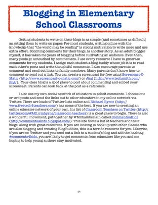 64
Getting students to write on their blogs is as simple (and sometimes as difficult)
as getting them to write on paper. For most students, writing online with the
knowledge that “the world may be reading” is strong motivation to write more and use
extra effort. Soliciting comments for their blogs, is another story. As an adult blogger
myself, it has taken me years of blogging before cultivating an audience. Even then,
many posts go untouched by commenters. I use every resource I have to generate
comments for my students. I assign each student a blog-buddy whose job it is to read
each other’s posts and write thoughtful comments. I also encourage parents to
comment and send out links to family members. Many parents don’t know how to
comment or send out a link. You can create a screencast for free using Screencast-O-
Matic (http://www.screencast-o-matic.com/) or Jing (http://www.techsmith.com/
jing/). Your class blog is a good place to post about commenting and embed your
screencast. Parents can look back at the post as a reference.
I also use my own social network of educators to solicit comments. I choose one
or two posts and send the links out to other educators in my online network via
Twitter. There are loads of Twitter lists online and Richard Byrne (http://
www.freetech4teachers.com/) has some of the best. If you are new to creating an
online educator network of your own, his list of Classroom Teachers on Twitter (http://
twitter.com/#%21/rmbyrne/classroom-teachers) is a great place to begin. There is also
a wonderful movement, put together by WMChamberlain called Comments4Kids
(http://comments4kids.blogspot.com/). This site hosts a list of teachers and their
blogs, along with great resources. If you are looking to hook up with other classes who
are also blogging and creating BlogBuddies, this is a terrific resource for you. Likewise,
if you are on Twitter and you send out a link to a student’s blog and add the hashtag
#comments4kids, you are likely to get comments from educators like you and me
hoping to help young authors stay motivated.
Blogging in Elementary
School Classrooms
 
