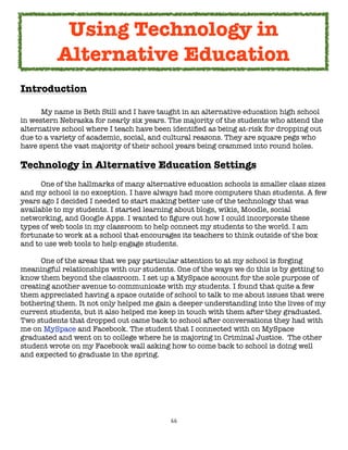 66
Introduction
My name is Beth Still and I have taught in an alternative education high school
in western Nebraska for nearly six years. The majority of the students who attend the
alternative school where I teach have been identified as being at-risk for dropping out
due to a variety of academic, social, and cultural reasons. They are square pegs who
have spent the vast majority of their school years being crammed into round holes.
Technology in Alternative Education Settings
One of the hallmarks of many alternative education schools is smaller class sizes
and my school is no exception. I have always had more computers than students. A few
years ago I decided I needed to start making better use of the technology that was
available to my students. I started learning about blogs, wikis, Moodle, social
networking, and Google Apps. I wanted to figure out how I could incorporate these
types of web tools in my classroom to help connect my students to the world. I am
fortunate to work at a school that encourages its teachers to think outside of the box
and to use web tools to help engage students.
One of the areas that we pay particular attention to at my school is forging
meaningful relationships with our students. One of the ways we do this is by getting to
know them beyond the classroom. I set up a MySpace account for the sole purpose of
creating another avenue to communicate with my students. I found that quite a few
them appreciated having a space outside of school to talk to me about issues that were
bothering them. It not only helped me gain a deeper understanding into the lives of my
current students, but it also helped me keep in touch with them after they graduated.
Two students that dropped out came back to school after conversations they had with
me on MySpace and Facebook. The student that I connected with on MySpace
graduated and went on to college where he is majoring in Criminal Justice. The other
student wrote on my Facebook wall asking how to come back to school is doing well
and expected to graduate in the spring.
Using Technology in
Alternative Education
 