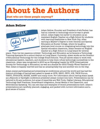 73
Adam Bellow
Adam Bellow, Founder and President of eduTecher, has
had an interest in technology since he was in grade
school. Adam began his career in education as an
Assistant English Teacher at a High School for students
with learning disabilities in New York City. After
earning a Master’s Degree in both General and Special
Education at Hunter College, where he taught a
graduate level course on integrating technology into the
special education classroom, Adam became an English
teacher at a High School on Long Island for several
years. Then his two passions collided- Technology and Education as he became a Technology
Training Specialist for a school district on Long Island. Currently, Adam works as the Director
of Educational Technology for the College Board Schools. This job allows Adam to work with
educational leaders, teachers, and students to help them infuse technology successfully in the
classroom. Adam was recognized in 2010 as an Emerging Leader by ISTE (International
Society for Technology in Education) as well as a finalist for 2010 Totally Wired Teacher of
Year. Adam is happily married and has an amazing baby boy and another son on the way.
Adam enjoys participating and presenting at conferences around the world and has had the
distinct privilege of having been asked to speak at ISTE, NECC, FETC, ICE, TECH Forum,
TSETC, NYSCATE, BOCES, ASSET and many more. For information about having Adam speak
as a Keynote or Spotlight conference presenter please contact him here. Presentations can be
tailored to fit any audience, but areas of expertise are Web Tools, Digital Literacy, Educational
Technology Best Practices, SmartBoard integration, Social Media in the Classroom, and
Motivational Speaking. You can see clips and examples of recent presentations here. Adam’s
presentations are carefully planned, engaging, and packed with current information and a
good sense of humor.
About the Authors
Just who are these people anyway?
 