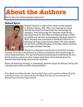 74
Richard Byrne
Richard Byrne is a high school social studies teacher
in Western Maine, USA. When not teaching he’s busy
writing the award-winning blog Free Technology for
Teachers. Free Technology for Teachers received the
Edublog Award for Best Resource Sharing Blog in 2008
and 2009 and has been nominated for the same award in
2010. Richard was nominated in 2009 and 2010 for an
Edublog Life Time Achievement Award. He was a finalist
for the 2010 ACTEM Educator of the Year Award. Richard
is a Google Certified Teacher.
Richard is a frequent contributor to the School Library
Journal. He is also a contributor to a forth-coming book about technology for
school administration. You can find Richard presenting at conferences all over
North America where he often makes weird faces while talking about his
favorite free technology resources for teachers.
When not teaching, writing, or presenting, Richard enjoys fly fishing, hiking, and
volunteering at Harvest Hills Animal Shelter.
This eBook was Richard’s idea, but it couldn’t have come together without all of the
contributors who not only wrote for the eBook, but also are an active part of
Richard’s personal learning network.
About the Authors
Just who are these people anyway?
 
