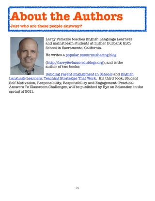 76
Larry Ferlazzo teaches English Language Learners
and mainstream students at Luther Burbank High
School in Sacramento, California.
He writes a popular resource sharing blog
(http://larryferlazzo.edublogs.org), and is the
author of two books:
Building Parent Engagement In Schools and English
Language Learners: Teaching Strategies That Work. His third book, Student
Self-Motivation, Responsibility, Responsibility and Engagement: Practical
Answers To Classroom Challenges, will be published by Eye on Education in the
spring of 2011.
About the Authors
Just who are these people anyway?
 