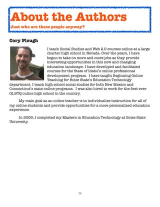 79
Cory Plough
I teach Social Studies and Web 2.0 courses online at a large
charter high school in Nevada. Over the years, I have
begun to take on more and more jobs as they provide
interesting opportunities in this new and changing
education landscape. I have developed and facilitated
courses for the State of Idaho’s online professional
development program. I have taught Beginning Online
Teaching for Boise State’s Education Technology
department. I teach high school social studies for both New Mexico and
Connecticut’s state online programs. I was also hired to work for the first ever
GLBTQ online high school in the country.
My main goal as an online teacher is to individualize instruction for all of
my online students and provide opportunities for a more personalized education
experience.
In 2009, I completed my Masters in Education Technology at Boise State
University.
About the Authors
Just who are these people anyway?
 